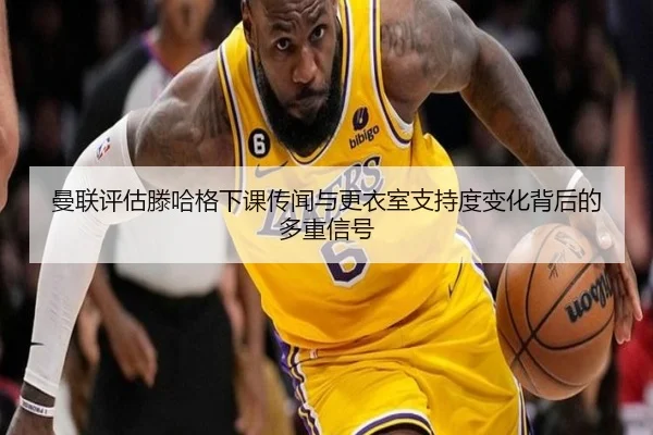 曼联评估滕哈格下课传闻与更衣室支持度变化背后的多重信号