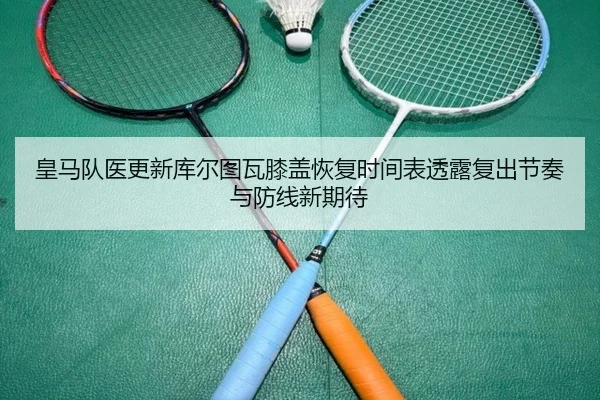 皇马队医更新库尔图瓦膝盖恢复时间表透露复出节奏与防线新期待