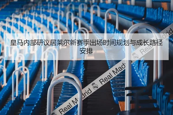 皇马内部研议居莱尔新赛季出场时间规划与成长路径安排